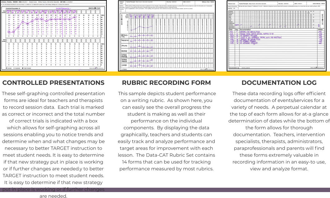 CONTROLLED PRESENTATIONS These self-graphing controlled presentation forms are ideal for teachers and therapists to record session data.  Each trial is marked as correct or incorrect and the total number of correct trials is indicated with a box which allows for self-graphing across all sessions enabling you to notice trends and determine when and what changes may be necessary to better TARGET instruction to meet student needs. It is easy to determine if that new strategy put in place is working or if further changes are needed.y to better TARGET instruction to meet student needs. It is easy to determine if that new strategy put in place is working or if further changes are needed.   RUBRIC RECORDING FORM  This sample depicts student performance on a writing rubric.  As shown here, you can easily see the overall progress the student is making as well as their performance on the individual components.  By displaying the data graphicallly, teachers and students can easily track and analyze performance and target areas for improvement with each lesson.  The Data-CAT Rubric Set contains 14 forms that can be used for tracking performance measured by most rubrics.   DOCUMENTATION LOG These data recording logs offer efficient documentation of events/services for a variety of needs.  A perpetual calendar at the top of each form allows for at-a glance determination of dates while the bottom of the form allows for thorough documentation.  Teachers, intervention specialists, therapists, administrators, paraprofessionals and parents will find these forms extremely valuable in recording information in an easy-to use, view and analyze format.